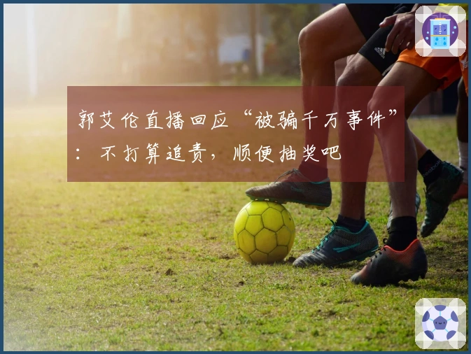 郭艾伦直播回应“被骗千万事件”：不打算追责，顺便抽奖吧