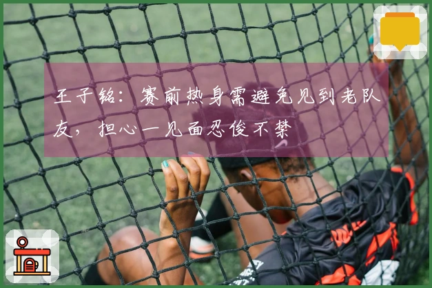 王子铭：赛前热身需避免见到老队友，担心一见面忍俊不禁