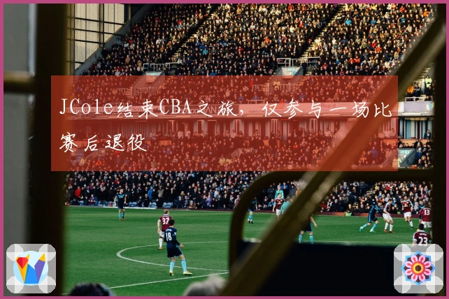 JCole结束CBA之旅，仅参与一场比赛后退役