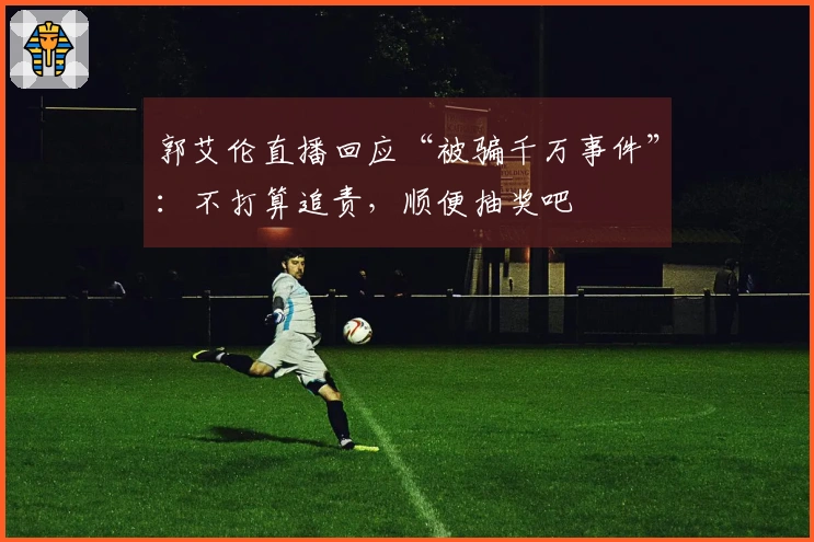 郭艾伦直播回应“被骗千万事件”：不打算追责，顺便抽奖吧