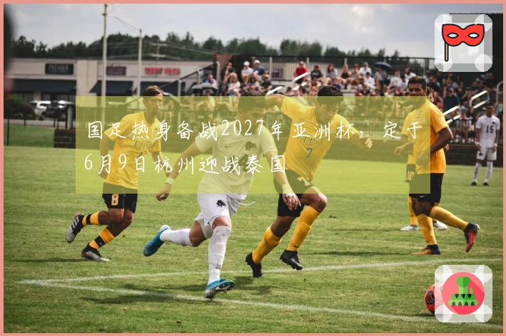 国足热身备战2027年亚洲杯，定于6月9日杭州迎战泰国