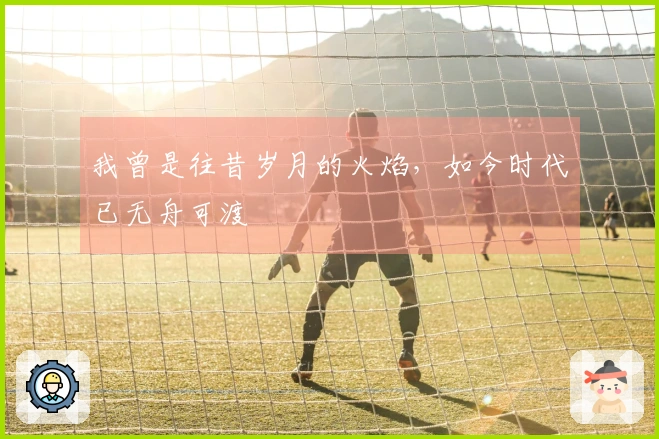 我曾是往昔岁月的火焰，如今时代已无舟可渡