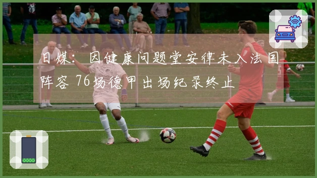 日媒：因健康问题堂安律未入法国阵容 76场德甲出场纪录终止