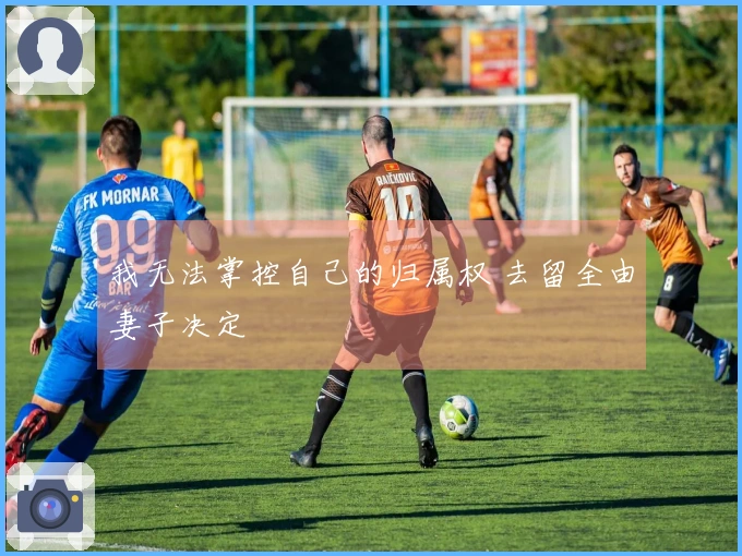 我无法掌控自己的归属权 去留全由妻子决定