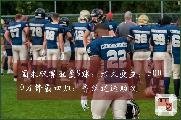 国米双赛狂轰9球，尤文受益，5000万锋霸回归，齐沃连送助攻