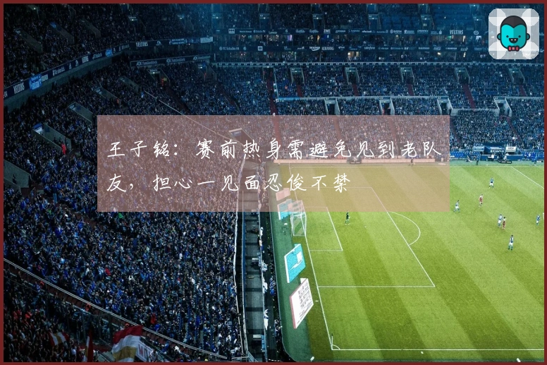王子铭：赛前热身需避免见到老队友，担心一见面忍俊不禁