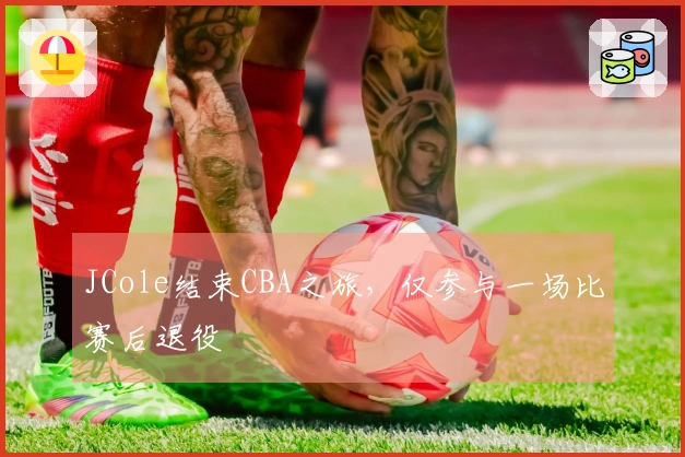 JCole结束CBA之旅，仅参与一场比赛后退役